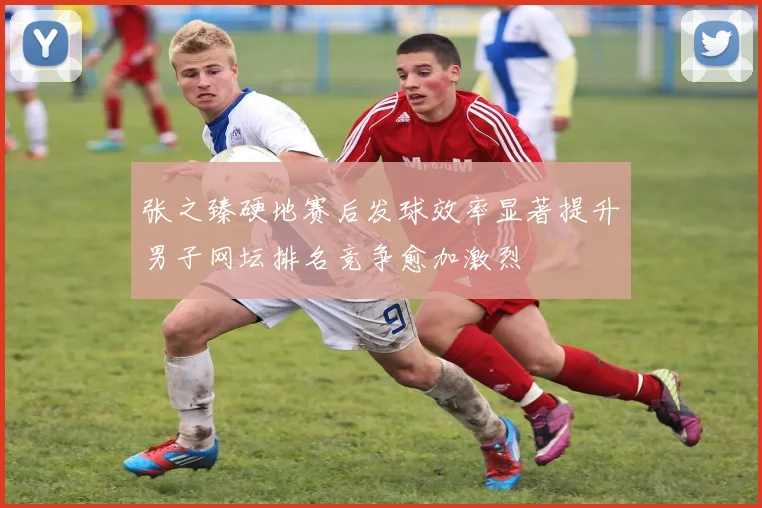 张之臻硬地赛后发球效率显著提升男子网坛排名竞争愈加激烈