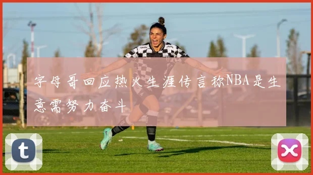 字母哥回应热火生涯传言称NBA是生意需努力奋斗