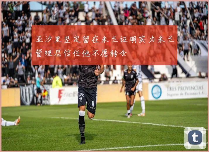 亚沙里坚定留在米兰证明实力米兰管理层信任他不愿转会