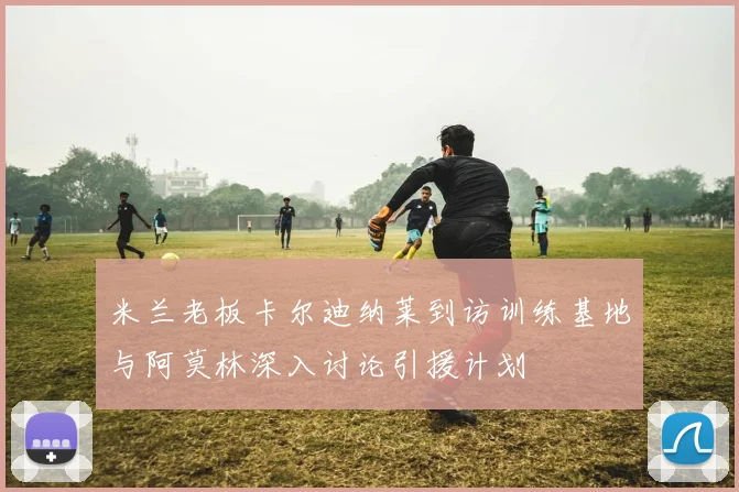 米兰老板卡尔迪纳莱到访训练基地与阿莫林深入讨论引援计划