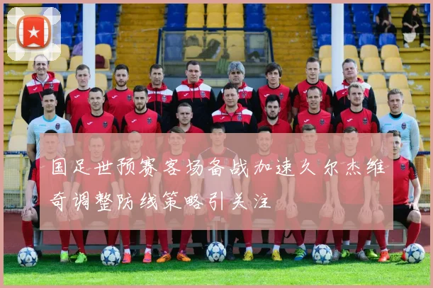 国足世预赛客场备战加速久尔杰维奇调整防线策略引关注