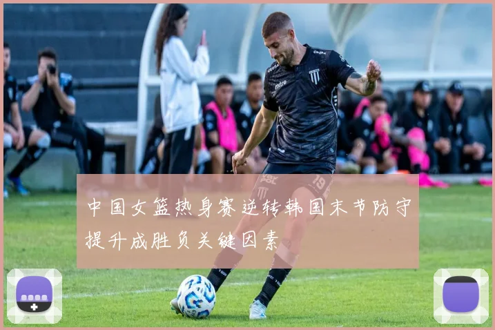 中国女篮热身赛逆转韩国末节防守提升成胜负关键因素