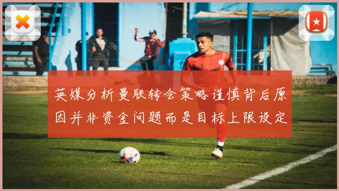 英媒分析曼联转会策略谨慎背后原因并非资金问题而是目标上限设定