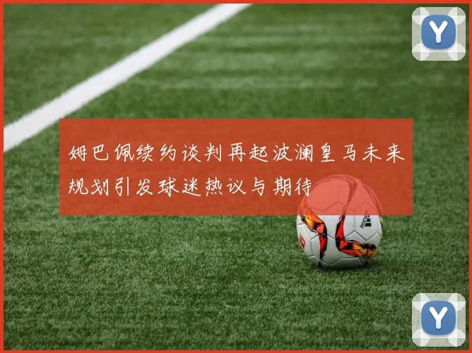 姆巴佩续约谈判再起波澜皇马未来规划引发球迷热议与期待